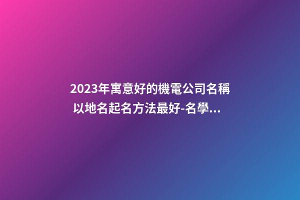2023年寓意好的機電公司名稱 以地名起名方法最好-名學網-第1張-公司起名-玄機派